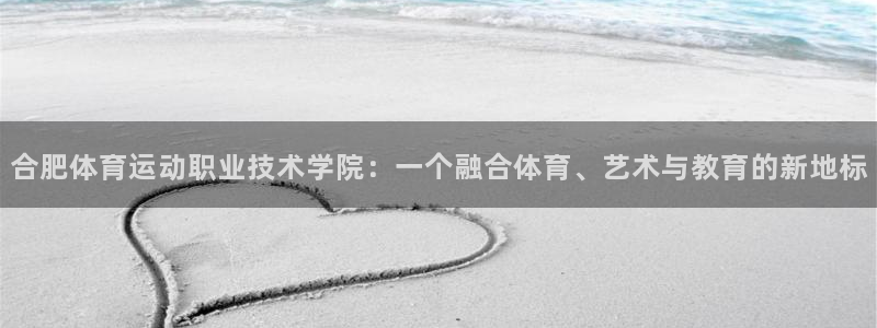 合肥体育运动职业技术学院：一个融合体育、艺术与教育的新地标